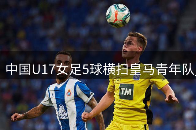 中国U17女足5球横扫皇马青年队 方珍珠独中三元闪耀揭幕战