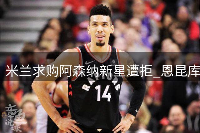 米兰求购阿森纳新星遭拒 恩昆库遭球队彻底弃用