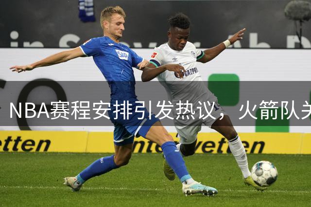 NBA赛程安排引发热议，火箭队关注度骤降